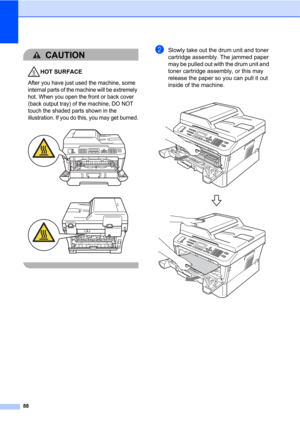 Page 9888
CAUTION 
HOT SURFACE
After you have just used the machine, some 
internal parts of the machine will be extremely 
hot. When you open the front or back cover 
(back output tray) of the machine, DO NOT 
touch the shaded parts shown in the 
illustration. If you do this, you may get burned.
 
 
 
bSlowly take out the drum unit and toner 
cartridge assembly. The jammed paper 
may be pulled out with the drum unit and 
toner cartridge assembly, or this may 
release the paper so you can pull it out 
inside of...