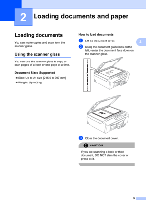 Page 17
9
2
2
Loading documents2
You can make copies and scan from the 
scanner glass.
Using the scanner glass2
You can use the scanner glass to copy or 
scan pages of a book or one page at a time.
Document Sizes Supported2
„Size: Up to A4 size [215.9 to 297 mm]
„ Weight: Up to 2 kg
How to load documents2
aLift the document cover.
bUsing the document guidelines on the 
left, center the document face down on 
the scanner glass.
 
 
cClose the document cover.
CAUTION 
If you are scanning a book or thick...