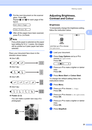 Page 31
Making copies23
3
fPut the next document on the scanner 
glass. Press OK.
Repeat  e and  f for each page of the 
layout.
 
Set Next Page
 
Then Press OK
gAfter all the pages have been scanned, 
press  b ( No ) to finish.
Note
If any photo paper is selected as the paper 
type setting for N in 1 copies, the images 
will be printed as if plain paper had been 
selected.
 
Place your document face down in the 
direction shown below:
„ 2 in 1 (P)
 
„2 in 1 (L)
 
„4 in 1 (P)
 
„4 in 1 (L)
 
„Poster (3 ×3)
You...