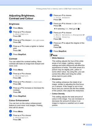 Page 43
Printing photos from a memory card or USB Flash memory drive35
4
Adjusting Brightness, 
Contrast and Colour4
Brightness4
aPress 
Menu.
bPress  a or  b to choose 
2.PhotoCapture .
Press  OK.
cPress  a or  b to choose  5.Brightness .
Press  OK.
dPress  a or  b to make a lighter or darker 
print.
Press  OK.
ePress  Stop/Exit .
Contrast4
You can select the contrast setting. More 
contrast will make an image look sharper and 
more vivid.
aPress Menu.
bPress  a or  b to choose 
2.PhotoCapture .
Press  OK....