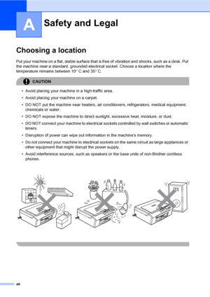Page 54
46
A
Choosing a locationA
Put your machine on a flat, stable surface that is free of vibration and shocks, such as a desk. Put 
the machine near a standard, grounded electrical socket. Choose a location where the 
temperature remains between 10 ° C and 35 °C.
CAUTION 
• Avoid placing your machine in a high-traffic area.
• Avoid placing your machine on a carpet.
• DO NOT put the machine near heaters, air conditioners, refrigerators, medical equipment, 
chemicals or water. 
• DO NOT expose the machine to...
