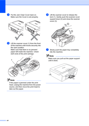 Page 70
62
dPut the Jam Clear Cover back on.
Make sure the Cover is set properly.
 
eLift the scanner cover (1) from the front 
of the machine until it locks securely into 
the open position.
Make sure that there is no jammed 
paper left inside the machine. Check 
both ends of the print carriage.
 
Note
If the paper is jammed under the print 
head, unplug the machine from the power 
source, and then move the print head to 
take out the paper.
 
fLift the scanner cover to release the 
lock (1). Gently push the...