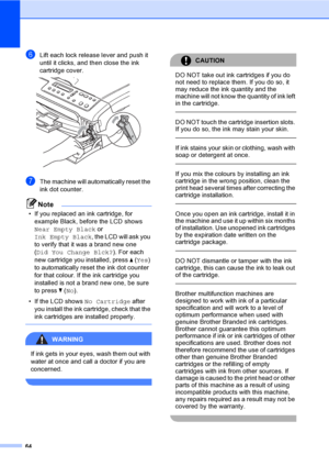 Page 72
64
fLift each lock release lever and push it 
until it clicks, and then close the ink 
cartridge cover.
 
gThe machine will automatically reset the 
ink dot counter.
Note
• If you replaced an ink cartridge, for example Black, before the LCD shows 
Near Empty Black  or 
Ink Empty Black , the LCD will ask you 
to verify that it was a brand new one 
( Did You Change Blck? ). For each 
new cartridge you installed, press  a (Yes ) 
to automatically reset the ink dot counter 
for that colour. If the ink...