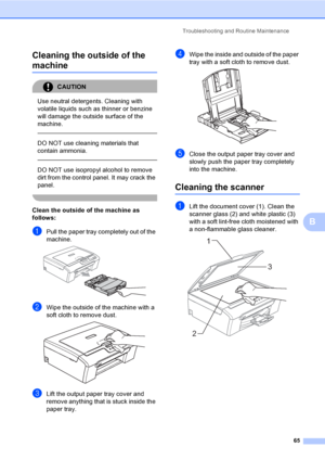 Page 73
Troubleshooting and Routine Maintenance65
B
Cleaning the outside of the 
machineB
CAUTION 
Use neutral detergents. Cleaning with 
volatile liquids such as thinner or benzine 
will damage the outside surface of the 
machine.
  
DO NOT use cleaning materials that 
contain ammonia.
  
DO NOT use isopropyl alcohol to remove 
dirt from the control panel. It may crack the 
panel.
 
Clean the outside of the machine as 
follows:
B
aPull the paper tray completely out of the 
machine.
 
bWipe the outside of the...