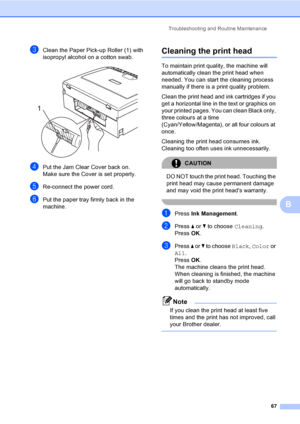 Page 75
Troubleshooting and Routine Maintenance67
B
cClean the Paper Pick-up Roller (1) with 
isopropyl alcohol on a cotton swab.
 
dPut the Jam Clear Cover back on.
Make sure the Cover is set properly.
eRe-connect the power cord.
fPut the paper tray firmly back in the 
machine.
Cleaning the print headB
To maintain print quality, the machine will 
automatically clean the print head when 
needed. You can start the cleaning process 
manually if there is a print quality problem.
Clean the print head and ink...