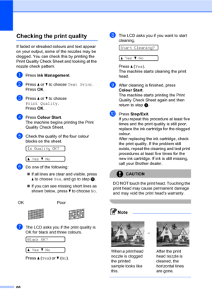 Page 76
68
Checking the print qualityB
If faded or streaked colours and text appear 
on your output, some of the nozzles may be 
clogged. You can check this by printing the 
Print Quality Check Sheet and looking at the 
nozzle check pattern.
aPress Ink Management .
bPress a or  b to choose  Test Print .
Press  OK.
cPress  a or  b to choose 
Print Quality .
Press  OK.
dPress  Colour Start .
The machine begins printing the Print 
Quality Check Sheet.
eCheck the quality of the four colour 
blocks on the sheet....