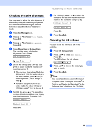 Page 77
Troubleshooting and Routine Maintenance69
B
Checking the print alignmentB
You may need to adjust the print alignment. If 
after transporting the machine your printed 
text becomes blurred or images become 
faded then adjustments may need to be 
made.
aPress Ink Management .
bPress a or  b to choose  Test Print .
Press  OK.
cPress  a or  b to choose  Alignment .
Press  OK.
dPress  Mono Start  or Colour Start .
The machine starts printing the 
Alignment Check Sheet.
 
Is Alignment OK?
 
a Yes bNo
eCheck...