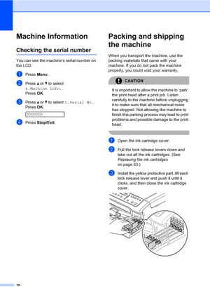 Page 78
70
Machine InformationB
Checking the serial numberB
You can see the machine’s serial number on 
the LCD.
aPress Menu.
bPress  a or  b to select 
4.Machine Info. .
Press  OK.
cPress  a or  b to select  1.Serial No. .
Press  OK.
 
XXXXXXX
dPress  Stop/Exit .
Packing and shipping 
the machine
B
When you transport the machine, use the 
packing materials that came with your 
machine. If you do not pack the machine 
properly, you could void your warranty.
CAUTION 
It is important to allow the machine to...