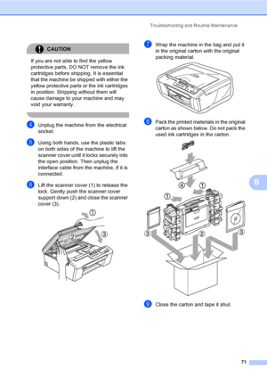 Page 79
Troubleshooting and Routine Maintenance71
B
CAUTION 
If you are not able to find the yellow 
protective parts, DO NOT remove the ink 
cartridges before shipping. It is essential 
that the machine be shipped with either the 
yellow protective parts or the ink cartridges 
in position. Shipping without them will 
cause damage to your machine and may 
void your warranty.
 
dUnplug the machine from the electrical 
socket.
eUsing both hands, use the plastic tabs 
on both sides of the machine to lift the...