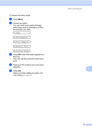 Page 81
Menu and Features73
C
To access the menu mode:
aPress Menu.
bChoose an option.
You can scroll more quickly through 
each menu level by pressing  a or  b for 
the direction you want.
 
1.Copy
 
2.PhotoCapture
 
3.Print Reports
 
4.Machine Info.
 
0.Initial Setup
cPress  OK when that option appears on 
the LCD.
The LCD will then show the next menu 
level.
dPress  a or  b to scroll to your next menu 
selection.
ePress  OK.
When you finish setting an option, the 
LCD shows  Accepted.
Downloaded from...