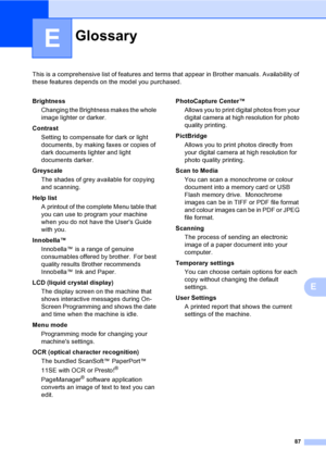 Page 95
87
E
This is a comprehensive list of features and terms that appear in Brother manuals. Availability of 
these features depends on the model you purchased.
E
GlossaryE
BrightnessChanging the Brightness makes the whole 
image lighter or darker.
Contrast Setting to compensate for dark or light 
documents, by making faxes or copies of 
dark documents lighter and light 
documents darker.
Greyscale The shades of grey available for copying 
and scanning.
Help list A printout of the complete Menu table that...