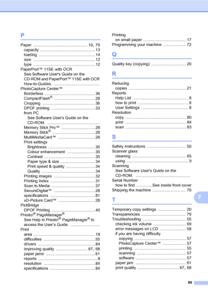 Page 97
89
F
P
Paper ................................................ 10, 79
capacity
 ................................................. 13
loading
 .................................................. 14
size
 ....................................................... 12
type
 ....................................................... 12
PaperPort™ 11SE with OCR See Software Users Guide on the 
CD-ROM and PaperPort™ 11SE with OCR 
How-to-Guides.
 .........................................
PhotoCapture Center™...