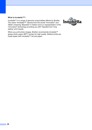 Page 106
98
What is Innobella™?
Innobella™ is a range of genuine consumables offered by Brother. 
The name Innobella™ derives from the words Innovation and 
Bella (meaning Beautiful in Italian) and is a representation of the 
innovative technology providing you with beautiful“and “long 
lasting” print results.
When you print photo images, Brother recommends Innobella™ 
glossy photo paper (BP71 series) for high quality. Brilliant prints are 
made easier with Innobella™ Ink and paper. 
Downloaded from...