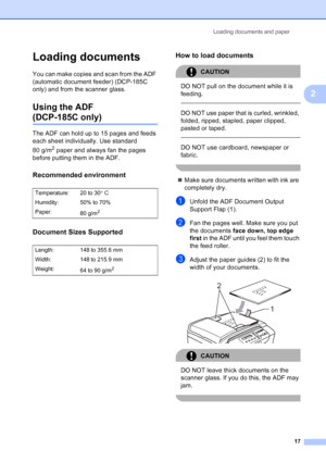 Page 25
Loading documents and paper17
2
Loading documents2
You can make copies and scan from the ADF 
(automatic document feeder) (DCP-185C 
only) and from the scanner glass.
Using the ADF 
(DCP-185C only)2
The ADF can hold up to 15 pages and feeds 
each sheet individually. Use standard 
80 g/m
2 paper and always fan the pages 
before putting them in the ADF.
Recommended environment2
Document Sizes Supported2
How to load documents2
CAUTION 
DO NOT pull on the document while it is 
feeding.
  
DO NOT use paper...