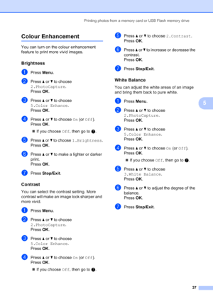 Page 45
Printing photos from a memory card or USB Flash memory drive37
5
Colour Enhancement5
You can turn on the colour enhancement 
feature to print more vivid images.
Brightness5
aPress Menu.
bPress  a or  b to choose 
2.PhotoCapture .
Press  OK.
cPress  a or  b to choose 
5.Color Enhance .
Press  OK.
dPress  a or  b to choose  On (or  Off ). 
Press  OK.
„ If you choose  Off, then go to  g.
ePress  a or  b to choose  1.Brightness .
Press  OK.
fPress  a or  b to make a lighter or darker 
print.
Press  OK....