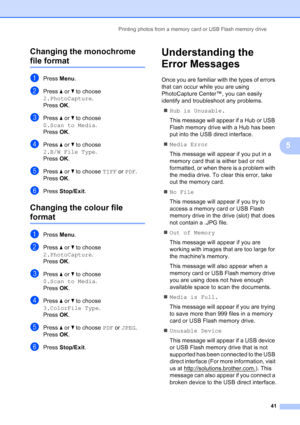 Page 49
Printing photos from a memory card or USB Flash memory drive41
5
Changing the monochrome 
file format5
aPress 
Menu.
bPress  a or  b to choose 
2.PhotoCapture .
Press  OK.
cPress  a or  b to choose 
0.Scan to Media .
Press  OK.
dPress  a or  b to choose 
2.B/W File Type .
Press  OK.
ePress  a or  b to choose  TIFF or PDF .
Press  OK.
fPress  Stop/Exit .
Changing the colour file 
format5
aPress Menu.
bPress  a or  b to choose 
2.PhotoCapture .
Press  OK.
cPress  a or  b to choose 
0.Scan to Media .
Press...
