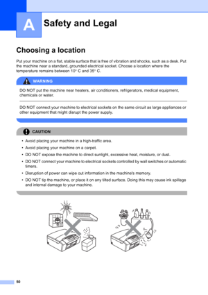 Page 58
50
A
Choosing a locationA
Put your machine on a flat, stable surface that is free of vibration and shocks, such as a desk. Put 
the machine near a standard, grounded electrical socket. Choose a location where the 
temperature remains between 10°C and 35 °C.
WARNING 
DO NOT put the machine near heaters, air conditioners, refrigerators, medical equipment, 
chemicals or water. 
  
DO NOT connect your machine to electrical sockets on the same circuit as large appliances or 
other equipment that might...