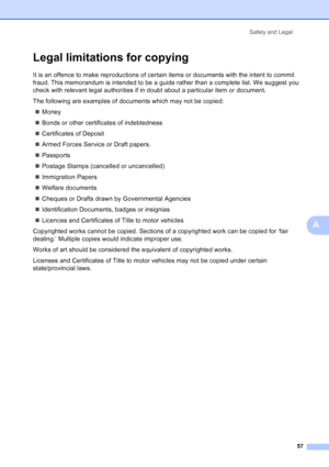 Page 65
Safety and Legal57
A
Legal limitations for copyingA
It is an offence to make reproductions of certain items or documents with the intent to commit 
fraud. This memorandum is intended to be a guide rather than a complete list. We suggest you 
check with relevant legal authorities if in doubt about a particular item or document.
The following are examples of documents which may not be copied:„ Money
„ Bonds or other certificates of indebtedness
„ Certificates of Deposit
„ Armed Forces Service or Draft...