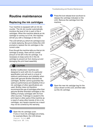 Page 77
Troubleshooting and Routine Maintenance69
B
Routine maintenanceB
Replacing the ink cartridgesB
Your machine is equipped with an ink dot 
counter. The ink dot counter automatically 
monitors the level of ink in each of the 4 
cartridges. When the machine detects an ink 
cartridge is running out of ink, the machine 
will tell you with a message on the LCD.
The LCD will tell you which ink cartridge is low 
or needs replacing. Be sure to follow the LCD 
prompts to replace the ink cartridges in the 
correct...