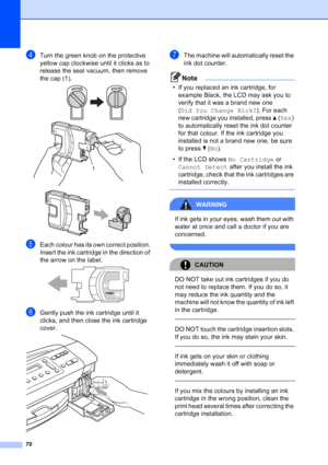 Page 78
70
dTurn the green knob on the protective 
yellow cap clockwise until it clicks as to 
release the seal vacuum, then remove 
the cap (1).
 
 
eEach colour has its own correct position. 
Insert the ink cartridge in the direction of 
the arrow on the label.
 
fGently push the ink cartridge until it 
clicks, and then close the ink cartridge 
cover.
 
gThe machine will automatically reset the 
ink dot counter.
Note
• If you replaced an ink cartridge, for example Black, the LCD may ask you to 
verify that it...