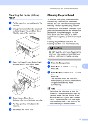 Page 81
Troubleshooting and Routine Maintenance73
B
Cleaning the paper pick-up 
rollerB
aPull the paper tray completely out of the 
machine.
bUnplug the machine from the electrical 
socket and open the Jam Clear Cover 
(1) at the back of the machine.
 
cClean the Paper Pick-up Roller (1) with 
isopropyl alcohol on a cotton swab.
 
dClose the Jam Clear Cover.
Make sure the cover is closed correctly.
ePut the paper tray firmly back in the 
machine.
fRe-connect the power cord.
Cleaning the print headB
To maintain...