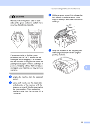 Page 85
Troubleshooting and Routine Maintenance77
B
CAUTION 
Make sure that the plastic tabs on both 
sides of the green protective part (1) have 
securely clicked into place (2).
  
If you are not able to find the green 
protective part, DO NOT remove the ink 
cartridges before shipping. It is essential 
that the machine be shipped with either the 
green protective part or the ink cartridges in 
position. Shipping without them will cause 
damage to your machine and may void your 
warranty.
 
dUnplug the...