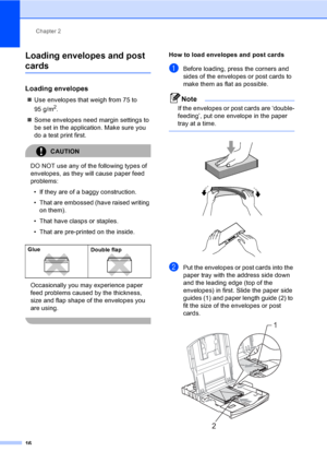 Page 24
Chapter 2
16
Loading envelopes and post 
cards2
Loading envelopes2
„ Use envelopes that weigh from 75 to 
95 g/m
2.
„ Some envelopes need margin settings to 
be set in the application. Make sure you 
do a test print first.
CAUTION 
DO NOT use any of the following types of 
envelopes, as they will cause paper feed 
problems:
• If they are of a baggy construction.
• That are embossed (have raised writing  on them).
• That have clasps or staples.
• That are pre-printed on the inside.
Occasionally you may...