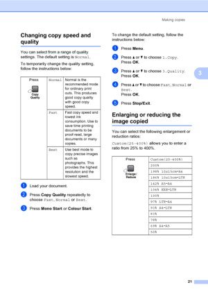 Page 29
Making copies21
3
Changing copy speed and 
quality3
You can select from a range of quality 
settings. The default setting is 
Normal.
To temporarily change the quality setting, 
follow the instructions below:
aLoad your document.
bPress  Copy Quality  repeatedly to 
choose  Fast, Normal  or Best .
cPress  Mono Start  or Colour Start .To change the default setting, follow the 
instructions below:
aPress 
Menu.
bPress  a or  b to choose  1.Copy.
Press  OK.
cPress  a or  b to choose  3.Quality .
Press...