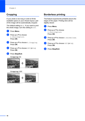 Page 44
Chapter 4
36
Cropping4
If your photo is too long or wide to fit the 
available space on your chosen layout, part 
of the image will be automatically cropped.
The default setting is  On. If you want to print 
the whole image, turn this setting to  Off.
aPress  Menu.
bPress  a or  b to choose 
2.PhotoCapture .
Press  OK.
cPress  a or  b to choose  8.Cropping .
Press  OK.
dPress  a or  b to choose  Off (or On).
Press  OK.
ePress  Stop/Exit .
Cropping : On
  4
Cropping: Off  4
Borderless printing4
This...
