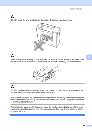 Page 57
Safety and Legal49
A
DO NOT touch the area shade d in the illustration. Doing this may cause injury.
 
 
 
When moving the machine you must lift it from the base, by placing a hand at each side of the 
unit as shown in the illustration. DO NOT carry the machine by holding the scanner cover.
 
 
 
DO NOT use flammable substances or any type of spray to clean the inside or outside of the 
machine. Doing this may cause a fire or electrical shock.
  If the machine becomes hot, releases smoke, or generates...