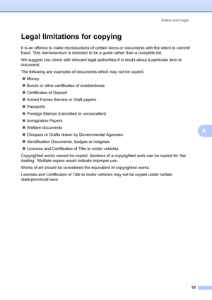 Page 61
Safety and Legal53
A
Legal limitations for copying
It is an offence to make reproductions of certain items or documents with the intent to commit 
fraud. This memorandum is intended to be a guide rather than a complete list.
We suggest you check with relevant legal authorities if in doubt about a particular item or 
document.
The following are examples of documents which may not be copied:„ Money
„ Bonds or other certificates of indebtedness
„ Certificates of Deposit
„ Armed Forces Service or Draft...