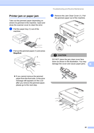 Page 69
Troubleshooting and Routine Maintenance61
B
Printer jam or paper jamB
Take out the jammed paper depending on 
where it is jammed in the machine. Open and 
close the scanner cover to clear the error.
aPull the paper tray (1) out of the 
machine.
 
bPull out the jammed paper (1) and press 
Stop/Exit.
 
„If you cannot remove the jammed 
paper from the front side, or the error 
message still appears on the LCD 
after you remove the jammed paper, 
please go to the next step.
cRemove the Jam Clear Cover (1)....