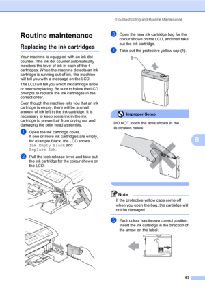 Page 71
Troubleshooting and Routine Maintenance63
B
Routine maintenanceB
Replacing the ink cartridgesB
Your machine is equipped with an ink dot 
counter. The ink dot counter automatically 
monitors the level of ink in each of the 4 
cartridges. When the machine detects an ink 
cartridge is running out of ink, the machine 
will tell you with a message on the LCD.
The LCD will tell you which ink cartridge is low 
or needs replacing. Be sure to follow the LCD 
prompts to replace the ink cartridges in the 
correct...