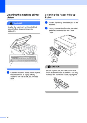 Page 74
66
Cleaning the machine printer 
platenB
WARNING 
Unplug the machine from the electrical 
socket before cleaning the printer 
platen (1).
   
 
aClean the machine printer platen (1) and 
the area around it, wiping off any 
scattered ink with a soft, dry, lint-free 
cloth.
Cleaning the Paper Pick-up 
RollerB
aPull the paper tray completely out of the 
machine.
bUnplug the machine from the electrical 
socket and remove the Jam Clear 
Cover.
 
CAUTION 
DO NOT place the jam clear cover face 
down as shown...