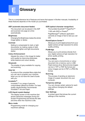 Page 107
99
E
This is a comprehensive list of features and terms that appear in Brother manuals. Availability of 
these features depends on the model you purchased.
E
GlossaryE
ADF (automatic document feeder)The document can be placed in the ADF 
and scanned one page at a time 
automatically.
Brightness Changing the Brightness makes the whole 
image lighter or darker.
Contrast Setting to compensate for dark or light 
documents, by making copies of dark 
documents lighter and light documents 
darker.
Colour...