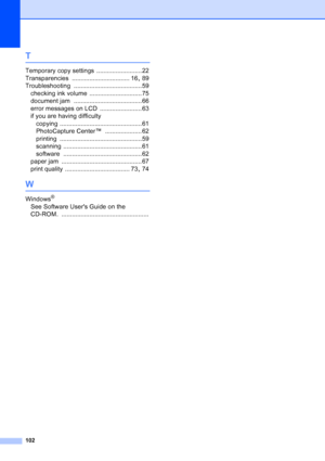 Page 110
102
T
Temporary copy settings ..........................22
Transparencies
 ................................. 16, 89
Troubleshooting
 .......................................59
checking ink volume
 .............................. 75
document jam
 .......................................66
error messages on LCD
 ........................ 63
if you are having difficulty
copying
 ...............................................61
PhotoCapture Center™
 ..................... 62
printing...
