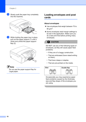 Page 18
Chapter 2
10
hSlowly push the paper tray completely 
into the machine.
 
iWhile holding the paper tray in place, 
pull out the paper support (1) until it 
clicks and unfold the paper support  
flap (2).
 
Note
Do not use the paper support flap for 
Legal paper.
 
Loading envelopes and post 
cards2
About envelopes2
„ Use envelopes that weigh between 75 to 
95 g/m
2.
„ Some envelopes need margin settings to 
be set in the application. Make sure you 
do a test print first before printing many 
envelopes....