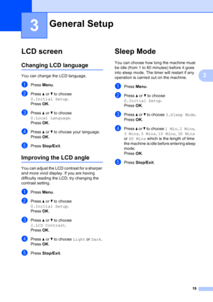 Page 27
19
3
3
LCD screen3
Changing LCD language3
You can change the LCD language.
aPress Menu.
bPress  a or  b to choose 
0.Initial Setup .
Press  OK.
cPress  a or  b to choose 
0.Local Language .
Press  OK.
dPress  a or  b to choose your language.
Press  OK.
ePress  Stop/Exit .
Improving the LCD angle3
You can adjust the LCD contrast for a sharper 
and more vivid display. If you are having 
difficulty reading the LCD, try changing the 
contrast setting.
aPress Menu.
bPress  a or  b to choose 
0.Initial Setup...