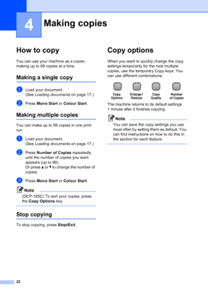 Page 30
22
4
How to copy4
You can use your machine as a copier, 
making up to 99 copies at a time.
Making a single copy4
aLoad your document.
(See Loading documents  on page 17.)
bPress Mono Start  or Colour Start .
Making multiple copies4
You can make up to 99 copies in one print 
run.
aLoad your document.
(See Loading documents  on page 17.)
bPress Number of Copies  repeatedly 
until the number of copies you want 
appears (up to 99).
Or press  a or  b to change the number of 
copies.
cPress  Mono Start  or...