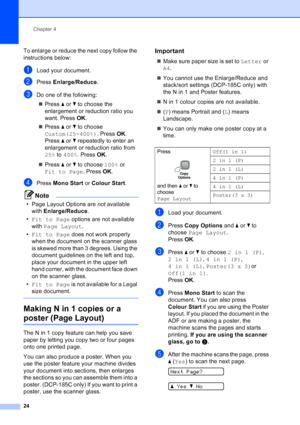 Page 32
Chapter 4
24
To enlarge or reduce the next copy follow the 
instructions below:
aLoad your document.
bPress  Enlarge/Reduce .
cDo one of the following:
„ Press  a or  b to choose the 
enlargement or reduction ratio you 
want. Press  OK.
„ Press  a or  b to choose 
Custom(25-400%) . Press OK. 
Press  a or  b repeatedly to enter an 
enlargement or reduction ratio from 
25%  to 400% . Press  OK.
„ Press  aor b to choose  100% or 
Fit to Page . Press OK.
dPress  Mono Start  or Colour Start .
Note
• Page...