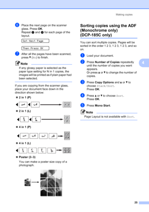 Page 33
Making copies25
4
fPlace the next page on the scanner 
glass. Press OK.
Repeat  e and  f for each page of the 
layout.
 
SetNextPage
 
Then Press OK
gAfter all the pages have been scanned, 
press  b ( No ) to finish.
Note
If any glossy paper is selected as the 
paper type setting for N in 1 copies, the 
images will be printed as if plain paper had 
been selected.
 
If you are copying from the scanner glass, 
place your document face down in the 
direction shown below:
„ 2 in 1 (P)
 
„2 in 1 (L)
 
„4 in...