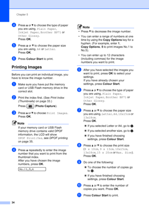 Page 42
Chapter 5
34
dPress  a or  b to choose the type of paper 
you are using,  Plain Paper , 
Inkjet Paper , Brother BP71  or 
Other Glossy .
Press  OK.
ePress  a or  b to choose the paper size 
you are using,  A4 or  Letter .
Press  OK.
fPress  Colour Start  to print.
Printing Images5
Before you can print an individual image, you 
have to know the image number.
aMake sure you have put the memory 
card or USB Flash memory drive in the 
correct slot.
bPrint the index first. (See  Print Index 
(Thumbnails)  on...