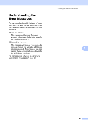 Page 53
Printing photos from a camera45
6
Understanding the 
Error Messages
6
Once you are familiar with the types of errors 
that can occur while you are using PictBridge, 
you can easily identify and troubleshoot any 
problems.„ Out of Memory
This message will appear if you are 
working with images that are too large for 
the machines memory.
„ Unusable Device
This message will appear if you connect a 
camera which is not using the USB Mass 
storage standard. This message can also 
appear if you connect a...