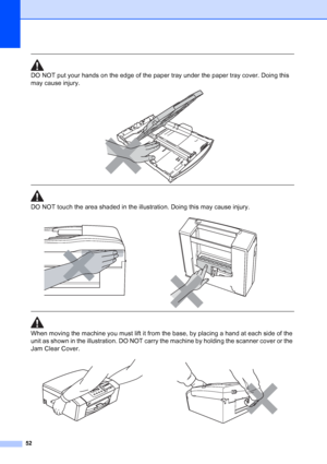 Page 60
52
 
DO NOT put your hands on the edge of the paper tray under the paper tray cover. Doing this 
may cause injury.
 
 
 
DO NOT touch the area shaded in the illustration. Doing this may cause injury.
  
When moving the machine you must lift it from the base, by placing a hand at each side of the 
unit as shown in the illustration. DO NOT carry the machine by holding the scanner cover or the 
Jam Clear Cover.
 
 
 
   
Downloaded from ManualsPrinter.com Manuals 