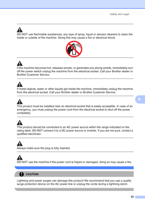 Page 61
Safety and Legal53
A
 
DO NOT use flammable substances, any type of spray, liquid or aerosol cleaners to clean the 
inside or outside of the machine. Doing this may cause a fire or electrical shock.
 
 
 
If the machine becomes hot, releases smoke, or generates any strong smells, immediately turn 
off the power switch unplug the machine from the electrical socket. Call your Brother dealer or 
Brother Customer Service. 
  
If metal objects, water or other liquids get inside the machine, immediately...