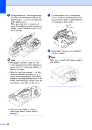 Page 76
68
fUsing both hands, use the finger holds 
on both sides of the machine to lift the 
scanner cover (1) until it locks securely 
in the open position.
Make sure that there is no jammed 
paper left inside the machine under the 
plastic covers. Check both ends of the 
print carriage.
 
Note
• If the paper is jammed under the print head, unplug the machine from the power 
source, and then move the print head to 
take out the paper.
• If the print head has stopped in the right  corner as shown in the...