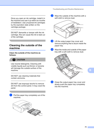 Page 79
Troubleshooting and Routine Maintenance71
B
 
Once you open an ink cartridge, install it in 
the machine and use it up within six months 
of installation. Use unopened ink cartridges 
by the expiration date written on the 
cartridge package.
  
DO NOT dismantle or tamper with the ink 
cartridge, this can cause the ink to leak out 
of the cartridge.
 
Cleaning the outside of the 
machineB
Clean the outside of the machine as 
follows:
CAUTION 
Use neutral detergents. Cleaning with 
volatile liquids such...