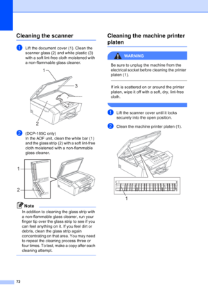 Page 80
72
Cleaning the scannerB
aLift the document cover (1). Clean the 
scanner glass (2) and white plastic (3) 
with a soft lint-free cloth moistened with 
a non-flammable glass cleaner.
 
b(DCP-185C only)
In the ADF unit, clean the white bar (1) 
and the glass strip (2) with a soft lint-free 
cloth moistened with a non-flammable 
glass cleaner.
 
Note
In addition to cleaning the glass strip with 
a non-flammable glass cleaner, run your 
finger tip over the glass strip to see if you 
can feel anything on it....