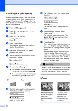 Page 82
74
Checking the print qualityB
If faded or streaked colours and text appear 
on your output, some of the nozzles may be 
clogged. You can check this by printing the 
Print Quality Check Sheet and looking at the 
nozzle check pattern.
aPress Ink Management .
bPress a or  b to choose  Test Print .
Press  OK.
cPress  a or  b to choose 
Print Quality .
Press  OK.
dPress  Colour Start .
The machine begins printing the Print 
Quality Check Sheet.
eCheck the quality of the four colour 
blocks on the sheet....