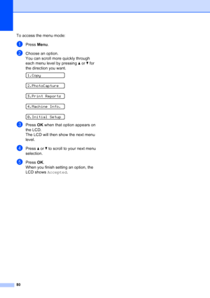 Page 88
80
To access the menu mode:
aPress Menu.
bChoose an option.
You can scroll more quickly through 
each menu level by pressing  a or  b for 
the direction you want.
 
1.Copy
 
2.PhotoCapture
 
3.Print Reports
 
4.Machine Info.
 
0.Initial Setup
cPress  OK when that option appears on 
the LCD.
The LCD will then show the next menu 
level.
dPress  a or  b to scroll to your next menu 
selection.
ePress  OK.
When you finish setting an option, the 
LCD shows  Accepted.
Downloaded from ManualsPrinter.com Manuals 